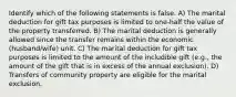 Identify which of the following statements is false. A) The marital deduction for gift tax purposes is limited to one-half the value of the property transferred. B) The marital deduction is generally allowed since the transfer remains within the economic (husband/wife) unit. C) The marital deduction for gift tax purposes is limited to the amount of the includible gift (e.g., the amount of the gift that is in excess of the annual exclusion). D) Transfers of community property are eligible for the marital exclusion.