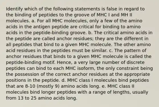 Identify which of the following statements is false in regard to the binding of peptides to the groove of MHC I and MH II molecules. a. For all MHC molecules, only a few of the amino acids in the antigen peptide are critical for binding to amino acids in the peptide-binding groove. b. The critical amino acids in the peptide are called anchor residues; they are the different in all peptides that bind to a given MHC molecule. The other amino acid residues in the peptides must be similar. c. The pattern of anchor residues that binds to a given MHC molecule is called the peptide-binding motif. Hence, a very large number of discrete peptides can bind to each MHC isoform, the only constraint being the possession of the correct anchor residues at the appropriate positions in the peptide. d. MHC class I molecules bind peptides that are 8-10 (mostly 9) amino acids long. e. MHC class II molecules bind longer peptides with a range of lengths, usually from 13 to 25 amino acids long.