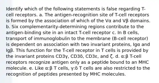 Identify which of the following statements is false regarding T-cell receptors. a. The antigen-recognition site of T-cell receptors is formed by the association of which of the Vα and Vβ domains. b. Six complementarity-determining regions contribute to the antigen-binding site in an intact T-cell receptor c. In B cells, transport of immunoglobulin to the membrane (B-cell receptor) is dependent on association with two invariant proteins, Igα and Igβ. This function for the T-cell receptor in T cells is provided by the invariant proteins CD3γ, CD3δ, CD3ε, and ζ. d. α:β T-cell receptors recognize antigen only as a peptide bound to an MHC molecule. e. Like α:β T cells, γ:δ T cells are also restricted to the recognition of peptides presented by MHC molecules.