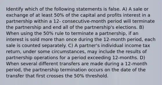 Identify which of the following statements is false. A) A sale or exchange of at least 50% of the capital and profits interest in a partnership within a 12- consecutive-month period will terminate the partnership and end all of the partnership's elections. B) When using the 50% rule to terminate a partnership, if an interest is sold more than once during the 12-month period, each sale is counted separately. C) A partner's individual income tax return, under some circumstances, may include the results of partnership operations for a period exceeding 12-months. D) When several different transfers are made during a 12-month period, the partnership termination occurs on the date of the transfer that first crosses the 50% threshold.