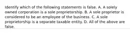 Identify which of the following statements is false. A. A solely owned corporation is a sole proprietorship. B. A sole proprietor is considered to be an employee of the business. C. A sole proprietorship is a separate taxable entity. D. All of the above are false.