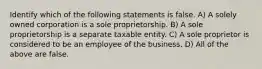 Identify which of the following statements is false. A) A solely owned corporation is a sole proprietorship. B) A sole proprietorship is a separate taxable entity. C) A sole proprietor is considered to be an employee of the business. D) All of the above are false.