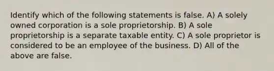 Identify which of the following statements is false. A) A solely owned corporation is a sole proprietorship. B) A sole proprietorship is a separate taxable entity. C) A sole proprietor is considered to be an employee of the business. D) All of the above are false.