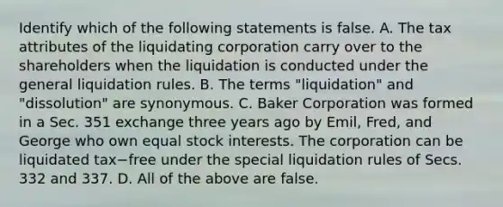 Identify which of the following statements is false. A. The tax attributes of the liquidating corporation carry over to the shareholders when the liquidation is conducted under the general liquidation rules. B. The terms​ "liquidation" and​ "dissolution" are synonymous. C. Baker Corporation was formed in a Sec. 351 exchange three years ago by​ Emil, Fred, and George who own equal stock interests. The corporation can be liquidated tax−free under the special liquidation rules of Secs. 332 and 337. D. All of the above are false.