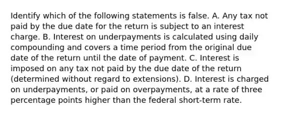 Identify which of the following statements is false. A. Any tax not paid by the due date for the return is subject to an interest charge. B. Interest on underpayments is calculated using daily compounding and covers a time period from the original due date of the return until the date of payment. C. Interest is imposed on any tax not paid by the due date of the return​ (determined without regard to​ extensions). D. Interest is charged on​ underpayments, or paid on​ overpayments, at a rate of three percentage points higher than the federal​ short-term rate.