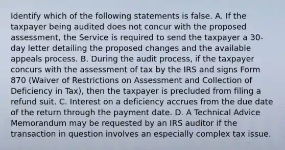 Identify which of the following statements is false. A. If the taxpayer being audited does not concur with the proposed​ assessment, the Service is required to send the taxpayer a​ 30-day letter detailing the proposed changes and the available appeals process. B. During the audit​ process, if the taxpayer concurs with the assessment of tax by the IRS and signs Form 870​ (Waiver of Restrictions on Assessment and Collection of Deficiency in​ Tax), then the taxpayer is precluded from filing a refund suit. C. Interest on a deficiency accrues from the due date of the return through the payment date. D. A Technical Advice Memorandum may be requested by an IRS auditor if the transaction in question involves an especially complex tax issue.