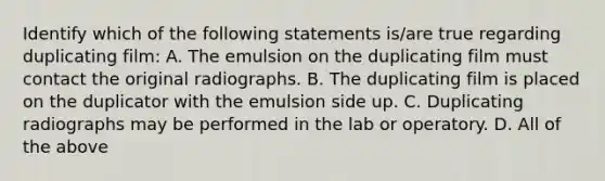 Identify which of the following statements is/are true regarding duplicating film: A. The emulsion on the duplicating film must contact the original radiographs. B. The duplicating film is placed on the duplicator with the emulsion side up. C. Duplicating radiographs may be performed in the lab or operatory. D. All of the above