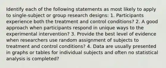 Identify each of the following statements as most likely to apply to single-subject or group research designs: 1. Participants experience both the treatment and control conditions? 2. A good approach when participants respond in unique ways to the experimental intervention? 3. Provide the best level of evidence when researchers use random assignment of subjects to treatment and control conditions? 4. Data are usually presented in graphs or tables for individual subjects and often no statistical analysis is completed?