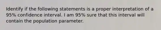 Identify if the following statements is a proper interpretation of a 95% confidence interval. I am 95% sure that this interval will contain the population parameter.