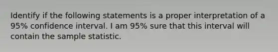 Identify if the following statements is a proper interpretation of a 95% confidence interval. I am 95% sure that this interval will contain the sample statistic.