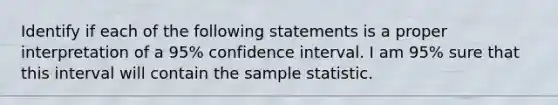 Identify if each of the following statements is a proper interpretation of a 95% confidence interval. I am 95% sure that this interval will contain the sample statistic.