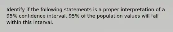 Identify if the following statements is a proper interpretation of a 95% confidence interval. 95% of the population values will fall within this interval.