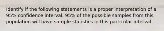 Identify if the following statements is a proper interpretation of a 95% confidence interval. 95% of the possible samples from this population will have sample statistics in this particular interval.