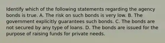 Identify which of the following statements regarding the agency bonds is true. A. The risk on such bonds is very low. B. The government explicitly guarantees such bonds. C. The bonds are not secured by any type of loans. D. The bonds are issued for the purpose of raising funds for private needs.