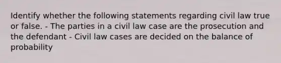 Identify whether the following statements regarding civil law true or false. - The parties in a civil law case are the prosecution and the defendant - Civil law cases are decided on the balance of probability