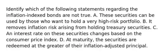 Identify which of the following statements regarding the​ inflation-indexed bonds are not true. A. These securities can be used by those who want to hold a very​ high-risk portfolio. B. It removes inflation risk arising from holding treasury securities. C. An interest rate on these securities changes based on the consumer price index. D. At​ maturity, the securities are redeemed at the greater of their​ inflation-adjusted principal.