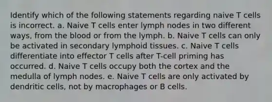 Identify which of the following statements regarding naive T cells is incorrect. a. Naive T cells enter lymph nodes in two different ways, from the blood or from the lymph. b. Naive T cells can only be activated in secondary lymphoid tissues. c. Naive T cells differentiate into effector T cells after T-cell priming has occurred. d. Naive T cells occupy both the cortex and the medulla of lymph nodes. e. Naive T cells are only activated by dendritic cells, not by macrophages or B cells.