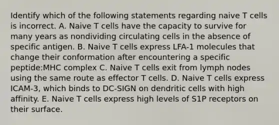 Identify which of the following statements regarding naive T cells is incorrect. A. Naive T cells have the capacity to survive for many years as nondividing circulating cells in the absence of specific antigen. B. Naive T cells express LFA-1 molecules that change their conformation after encountering a specific peptide:MHC complex C. Naive T cells exit from lymph nodes using the same route as effector T cells. D. Naive T cells express ICAM-3, which binds to DC-SIGN on dendritic cells with high affinity. E. Naive T cells express high levels of S1P receptors on their surface.