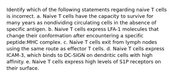 Identify which of the following statements regarding naive T cells is incorrect. a. Naive T cells have the capacity to survive for many years as nondividing circulating cells in the absence of specific antigen. b. Naive T cells express LFA-1 molecules that change their conformation after encountering a specific peptide:MHC complex. c. Naive T cells exit from lymph nodes using the same route as effector T cells. d. Naive T cells express ICAM-3, which binds to DC-SIGN on dendritic cells with high affinity. e. Naive T cells express high levels of S1P receptors on their surface.