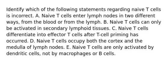 Identify which of the following statements regarding naive T cells is incorrect. A. Naive T cells enter lymph nodes in two different ways, from <a href='https://www.questionai.com/knowledge/k7oXMfj7lk-the-blood' class='anchor-knowledge'>the blood</a> or from the lymph. B. Naive T cells can only be activated in secondary lymphoid tissues. C. Naive T cells differentiate into effector T cells after T-cell priming has occurred. D. Naive T cells occupy both the cortex and the medulla of lymph nodes. E. Naive T cells are only activated by dendritic cells, not by macrophages or B cells.