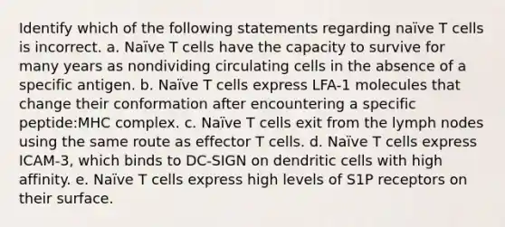 Identify which of the following statements regarding naïve T cells is incorrect. a. Naïve T cells have the capacity to survive for many years as nondividing circulating cells in the absence of a specific antigen. b. Naïve T cells express LFA-1 molecules that change their conformation after encountering a specific peptide:MHC complex. c. Naïve T cells exit from the lymph nodes using the same route as effector T cells. d. Naïve T cells express ICAM-3, which binds to DC-SIGN on dendritic cells with high affinity. e. Naïve T cells express high levels of S1P receptors on their surface.