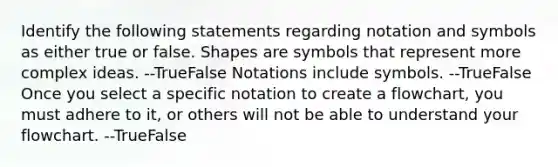 Identify the following statements regarding notation and symbols as either true or false. Shapes are symbols that represent more complex ideas. --TrueFalse Notations include symbols. --TrueFalse Once you select a specific notation to create a flowchart, you must adhere to it, or others will not be able to understand your flowchart. --TrueFalse