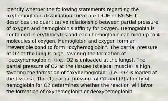 Identify whether the following statements regarding the oxyhemoglobin dissociation curve are TRUE or FALSE. It describes the quantitative relationship between partial pressure of oxygen and hemoglobin's affinity for oxygen. Hemoglobin is contained in erythrocytes and each hemoglobin can bind up to 4 molecules of oxygen. Hemoglobin and oxygen form an irreversible bond to form "oxyhemoglobin". The partial pressure of O2 at the lung is high, favoring the formation of "deoxyhemoglobin" (i.e., O2 is unloaded at the lungs). The partial pressure of O2 at the tissues (skeletal muscle) is high, favoring the formation of "oxyhemoglobin" (i.e., O2 is loaded at the tissues). The (1) partial pressure of O2 and (2) affinity of hemoglobin for O2 determines whether the reaction will favor the formation of oxyhemoglobin or deoxyhemoglobin.