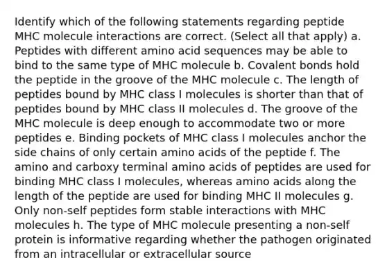 Identify which of the following statements regarding peptide MHC molecule interactions are correct. (Select all that apply) a. Peptides with different amino acid sequences may be able to bind to the same type of MHC molecule b. Covalent bonds hold the peptide in the groove of the MHC molecule c. The length of peptides bound by MHC class I molecules is shorter than that of peptides bound by MHC class II molecules d. The groove of the MHC molecule is deep enough to accommodate two or more peptides e. Binding pockets of MHC class I molecules anchor the side chains of only certain amino acids of the peptide f. The amino and carboxy terminal amino acids of peptides are used for binding MHC class I molecules, whereas amino acids along the length of the peptide are used for binding MHC II molecules g. Only non-self peptides form stable interactions with MHC molecules h. The type of MHC molecule presenting a non-self protein is informative regarding whether the pathogen originated from an intracellular or extracellular source