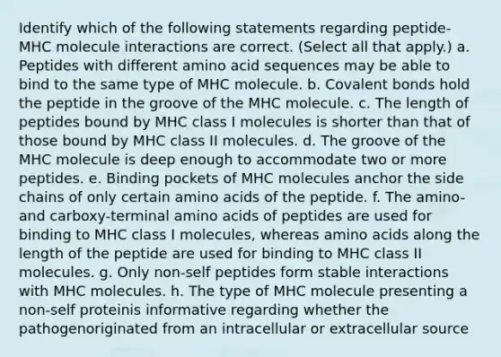 Identify which of the following statements regarding peptide-MHC molecule interactions are correct. (Select all that apply.) a. Peptides with different amino acid sequences may be able to bind to the same type of MHC molecule. b. Covalent bonds hold the peptide in the groove of the MHC molecule. c. The length of peptides bound by MHC class I molecules is shorter than that of those bound by MHC class II molecules. d. The groove of the MHC molecule is deep enough to accommodate two or more peptides. e. Binding pockets of MHC molecules anchor the side chains of only certain amino acids of the peptide. f. The amino- and carboxy-terminal amino acids of peptides are used for binding to MHC class I molecules, whereas amino acids along the length of the peptide are used for binding to MHC class II molecules. g. Only non-self peptides form stable interactions with MHC molecules. h. The type of MHC molecule presenting a non-self proteinis informative regarding whether the pathogenoriginated from an intracellular or extracellular source