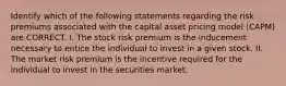 Identify which of the following statements regarding the risk premiums associated with the capital asset pricing model (CAPM) are CORRECT. I. The stock risk premium is the inducement necessary to entice the individual to invest in a given stock. II. The market risk premium is the incentive required for the individual to invest in the securities market.