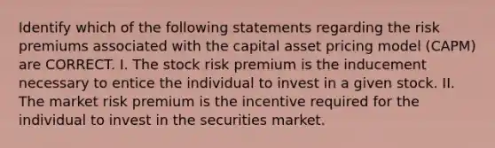 Identify which of the following statements regarding the risk premiums associated with the capital asset pricing model (CAPM) are CORRECT. I. The stock risk premium is the inducement necessary to entice the individual to invest in a given stock. II. The market risk premium is the incentive required for the individual to invest in the securities market.