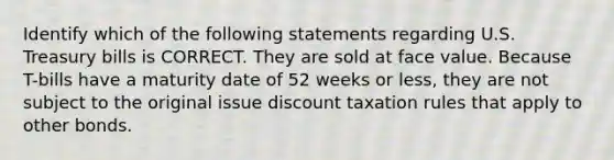 Identify which of the following statements regarding U.S. Treasury bills is CORRECT. They are sold at face value. Because T-bills have a maturity date of 52 weeks or less, they are not subject to the original issue discount taxation rules that apply to other bonds.