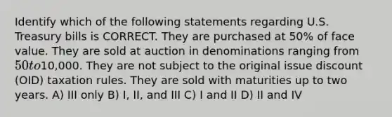 Identify which of the following statements regarding U.S. Treasury bills is CORRECT. They are purchased at 50% of face value. They are sold at auction in denominations ranging from 50 to10,000. They are not subject to the original issue discount (OID) taxation rules. They are sold with maturities up to two years. A) III only B) I, II, and III C) I and II D) II and IV