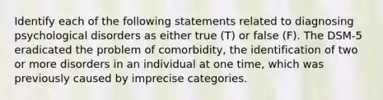 Identify each of the following statements related to diagnosing psychological disorders as either true (T) or false (F). The DSM-5 eradicated the problem of comorbidity, the identification of two or more disorders in an individual at one time, which was previously caused by imprecise categories.