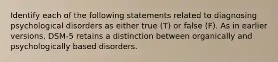 Identify each of the following statements related to diagnosing psychological disorders as either true (T) or false (F). As in earlier versions, DSM-5 retains a distinction between organically and psychologically based disorders.