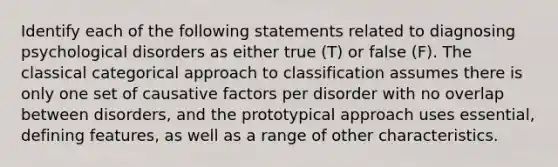 Identify each of the following statements related to diagnosing psychological disorders as either true (T) or false (F). The classical categorical approach to classification assumes there is only one set of causative factors per disorder with no overlap between disorders, and the prototypical approach uses essential, defining features, as well as a range of other characteristics.