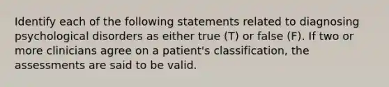 Identify each of the following statements related to diagnosing psychological disorders as either true (T) or false (F). If two or more clinicians agree on a patient's classification, the assessments are said to be valid.