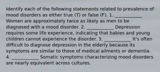 Identify each of the following statements related to prevalence of mood disorders as either true (T) or false (F). 1. ____________ Women are approximately twice as likely as men to be diagnosed with a mood disorder. 2. ____________ Depression requires some life experience, indicating that babies and young children cannot experience the disorder. 3. ____________ It's often difficult to diagnose depression in the elderly because its symptoms are similar to those of medical ailments or dementia. 4. ____________ Somatic symptoms characterizing mood disorders are nearly equivalent across cultures.