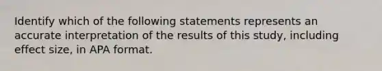 Identify which of the following statements represents an accurate interpretation of the results of this study, including effect size, in APA format.