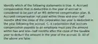 Identify which of the following statements is true. A. Accrued compensation that is deductible in the year of accrual is considered to be part of an IRS deferred compensation plan. B. Accrued compensation not paid within three and one−half months after the close of the corporation tax year is deducted in the year following the accrual. C. A corporation that accrues compensation payable to an employee must pay the amount within two and one−half months after the close of the taxable year to deduct the amount in the year of the accrual. D. All of the above are false