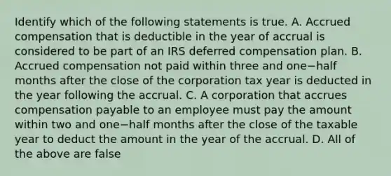 Identify which of the following statements is true. A. Accrued compensation that is deductible in the year of accrual is considered to be part of an IRS deferred compensation plan. B. Accrued compensation not paid within three and one−half months after the close of the corporation tax year is deducted in the year following the accrual. C. A corporation that accrues compensation payable to an employee must pay the amount within two and one−half months after the close of the taxable year to deduct the amount in the year of the accrual. D. All of the above are false