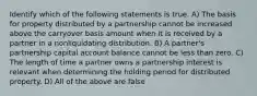 Identify which of the following statements is true. A) The basis for property distributed by a partnership cannot be increased above the carryover basis amount when it is received by a partner in a nonliquidating distribution. B) A partner's partnership capital account balance cannot be less than zero. C) The length of time a partner owns a partnership interest is relevant when determining the holding period for distributed property. D) All of the above are false