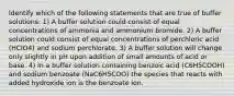 Identify which of the following statements that are true of buffer solutions: 1) A buffer solution could consist of equal concentrations of ammonia and ammonium bromide. 2) A buffer solution could consist of equal concentrations of perchloric acid (HClO4) and sodium perchlorate. 3) A buffer solution will change only slightly in pH upon addition of small amounts of acid or base. 4) In a buffer solution containing benzoic acid (C6H5COOH) and sodium benzoate (NaC6H5COO) the species that reacts with added hydroxide ion is the benzoate ion.