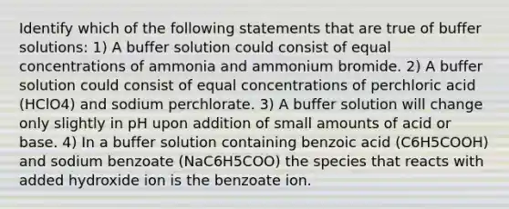 Identify which of the following statements that are true of buffer solutions: 1) A buffer solution could consist of equal concentrations of ammonia and ammonium bromide. 2) A buffer solution could consist of equal concentrations of perchloric acid (HClO4) and sodium perchlorate. 3) A buffer solution will change only slightly in pH upon addition of small amounts of acid or base. 4) In a buffer solution containing benzoic acid (C6H5COOH) and sodium benzoate (NaC6H5COO) the species that reacts with added hydroxide ion is the benzoate ion.