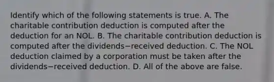 Identify which of the following statements is true. A. The charitable contribution deduction is computed after the deduction for an NOL. B. The charitable contribution deduction is computed after the dividends−received deduction. C. The NOL deduction claimed by a corporation must be taken after the dividends−received deduction. D. All of the above are false.