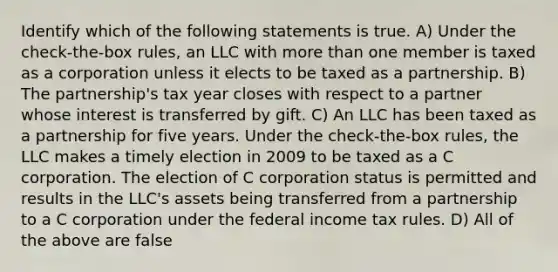 Identify which of the following statements is true. A) Under the check-the-box rules, an LLC with more than one member is taxed as a corporation unless it elects to be taxed as a partnership. B) The partnership's tax year closes with respect to a partner whose interest is transferred by gift. C) An LLC has been taxed as a partnership for five years. Under the check-the-box rules, the LLC makes a timely election in 2009 to be taxed as a C corporation. The election of C corporation status is permitted and results in the LLC's assets being transferred from a partnership to a C corporation under the federal income tax rules. D) All of the above are false