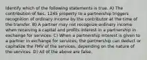 Identify which of the following statements is true. A) The contribution of Sec. 1245 property to a partnership triggers recognition of ordinary income by the contributor at the time of the transfer. B) A partner may not recognize ordinary income when receiving a capital and profits interest in a partnership in exchange for services. C) When a partnership interest is given to a partner in exchange for services, the partnership can deduct or capitalize the FMV of the services, depending on the nature of the services. D) All of the above are false.