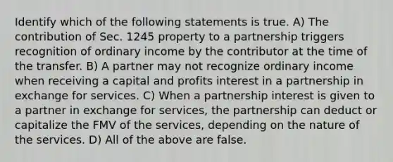 Identify which of the following statements is true. A) The contribution of Sec. 1245 property to a partnership triggers recognition of ordinary income by the contributor at the time of the transfer. B) A partner may not recognize ordinary income when receiving a capital and profits interest in a partnership in exchange for services. C) When a partnership interest is given to a partner in exchange for services, the partnership can deduct or capitalize the FMV of the services, depending on the nature of the services. D) All of the above are false.