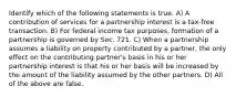 Identify which of the following statements is true. A) A contribution of services for a partnership interest is a tax-free transaction. B) For federal income tax purposes, formation of a partnership is governed by Sec. 721. C) When a partnership assumes a liability on property contributed by a partner, the only effect on the contributing partner's basis in his or her partnership interest is that his or her basis will be increased by the amount of the liability assumed by the other partners. D) All of the above are false.