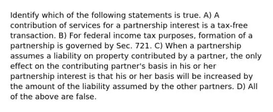 Identify which of the following statements is true. A) A contribution of services for a partnership interest is a tax-free transaction. B) For federal income tax purposes, formation of a partnership is governed by Sec. 721. C) When a partnership assumes a liability <a href='https://www.questionai.com/knowledge/kMnCxQNcUl-on-property' class='anchor-knowledge'>on property</a> contributed by a partner, the only effect on the contributing partner's basis in his or her partnership interest is that his or her basis will be increased by the amount of the liability assumed by the other partners. D) All of the above are false.